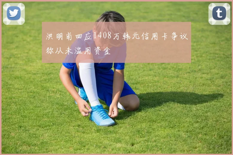 洪明甫回应1408万韩元信用卡争议称从未滥用资金