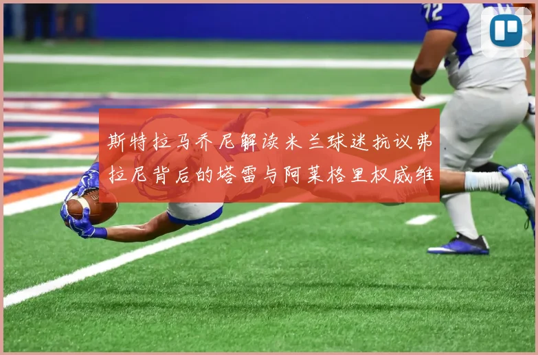 斯特拉马乔尼解读米兰球迷抗议弗拉尼背后的塔雷与阿莱格里权威维护