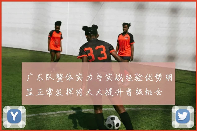 广东队整体实力与实战经验优势明显正常发挥将大大提升晋级机会
